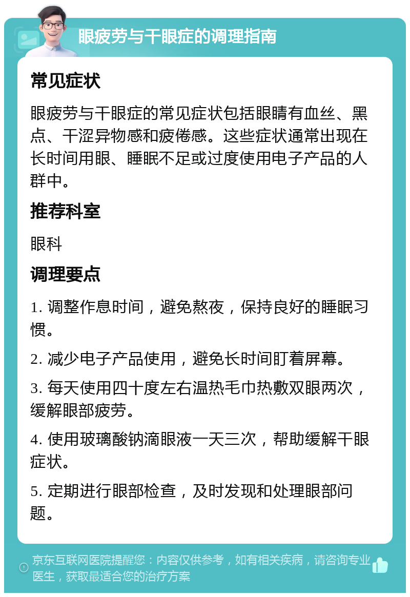 眼疲劳与干眼症的调理指南 常见症状 眼疲劳与干眼症的常见症状包括眼睛有血丝、黑点、干涩异物感和疲倦感。这些症状通常出现在长时间用眼、睡眠不足或过度使用电子产品的人群中。 推荐科室 眼科 调理要点 1. 调整作息时间，避免熬夜，保持良好的睡眠习惯。 2. 减少电子产品使用，避免长时间盯着屏幕。 3. 每天使用四十度左右温热毛巾热敷双眼两次，缓解眼部疲劳。 4. 使用玻璃酸钠滴眼液一天三次，帮助缓解干眼症状。 5. 定期进行眼部检查，及时发现和处理眼部问题。