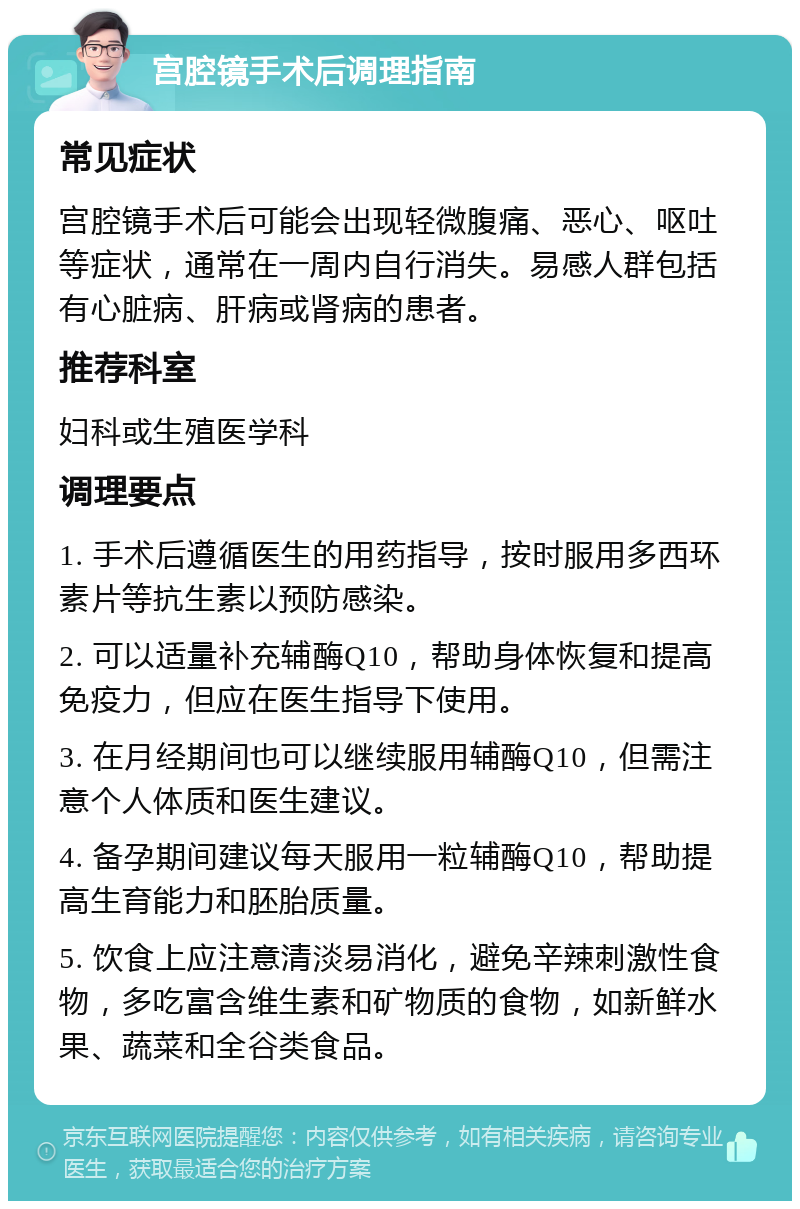 宫腔镜手术后调理指南 常见症状 宫腔镜手术后可能会出现轻微腹痛、恶心、呕吐等症状，通常在一周内自行消失。易感人群包括有心脏病、肝病或肾病的患者。 推荐科室 妇科或生殖医学科 调理要点 1. 手术后遵循医生的用药指导，按时服用多西环素片等抗生素以预防感染。 2. 可以适量补充辅酶Q10，帮助身体恢复和提高免疫力，但应在医生指导下使用。 3. 在月经期间也可以继续服用辅酶Q10，但需注意个人体质和医生建议。 4. 备孕期间建议每天服用一粒辅酶Q10，帮助提高生育能力和胚胎质量。 5. 饮食上应注意清淡易消化，避免辛辣刺激性食物，多吃富含维生素和矿物质的食物，如新鲜水果、蔬菜和全谷类食品。