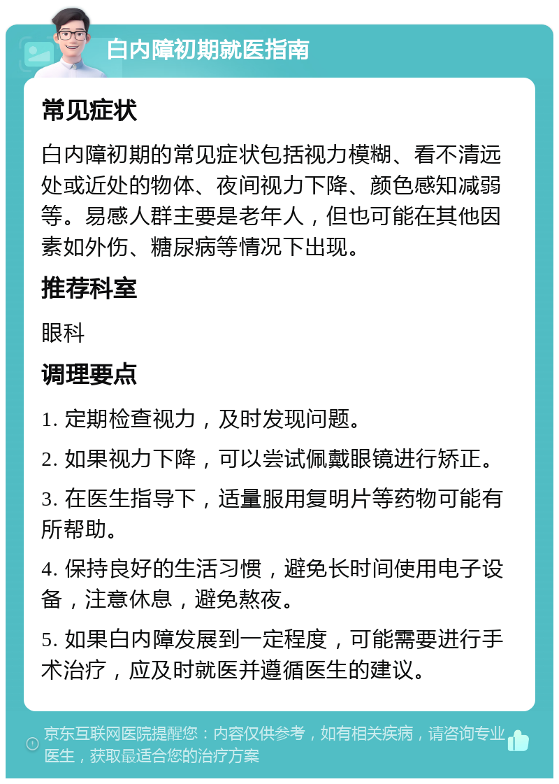 白内障初期就医指南 常见症状 白内障初期的常见症状包括视力模糊、看不清远处或近处的物体、夜间视力下降、颜色感知减弱等。易感人群主要是老年人，但也可能在其他因素如外伤、糖尿病等情况下出现。 推荐科室 眼科 调理要点 1. 定期检查视力，及时发现问题。 2. 如果视力下降，可以尝试佩戴眼镜进行矫正。 3. 在医生指导下，适量服用复明片等药物可能有所帮助。 4. 保持良好的生活习惯，避免长时间使用电子设备，注意休息，避免熬夜。 5. 如果白内障发展到一定程度，可能需要进行手术治疗，应及时就医并遵循医生的建议。