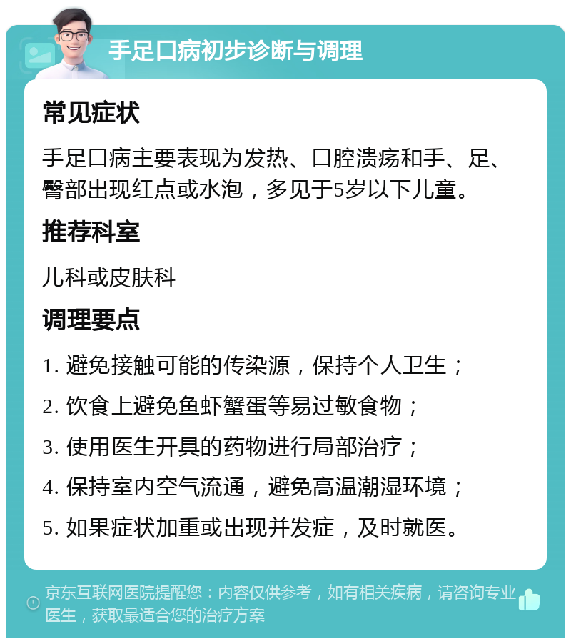 手足口病初步诊断与调理 常见症状 手足口病主要表现为发热、口腔溃疡和手、足、臀部出现红点或水泡，多见于5岁以下儿童。 推荐科室 儿科或皮肤科 调理要点 1. 避免接触可能的传染源，保持个人卫生； 2. 饮食上避免鱼虾蟹蛋等易过敏食物； 3. 使用医生开具的药物进行局部治疗； 4. 保持室内空气流通，避免高温潮湿环境； 5. 如果症状加重或出现并发症，及时就医。