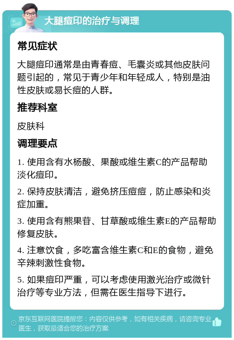 大腿痘印的治疗与调理 常见症状 大腿痘印通常是由青春痘、毛囊炎或其他皮肤问题引起的，常见于青少年和年轻成人，特别是油性皮肤或易长痘的人群。 推荐科室 皮肤科 调理要点 1. 使用含有水杨酸、果酸或维生素C的产品帮助淡化痘印。 2. 保持皮肤清洁，避免挤压痘痘，防止感染和炎症加重。 3. 使用含有熊果苷、甘草酸或维生素E的产品帮助修复皮肤。 4. 注意饮食，多吃富含维生素C和E的食物，避免辛辣刺激性食物。 5. 如果痘印严重，可以考虑使用激光治疗或微针治疗等专业方法，但需在医生指导下进行。