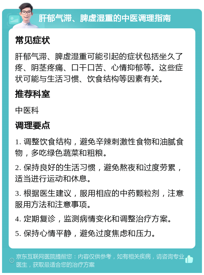 肝郁气滞、脾虚湿重的中医调理指南 常见症状 肝郁气滞、脾虚湿重可能引起的症状包括坐久了疼、阴茎疼痛、口干口苦、心情抑郁等。这些症状可能与生活习惯、饮食结构等因素有关。 推荐科室 中医科 调理要点 1. 调整饮食结构，避免辛辣刺激性食物和油腻食物，多吃绿色蔬菜和粗粮。 2. 保持良好的生活习惯，避免熬夜和过度劳累，适当进行运动和休息。 3. 根据医生建议，服用相应的中药颗粒剂，注意服用方法和注意事项。 4. 定期复诊，监测病情变化和调整治疗方案。 5. 保持心情平静，避免过度焦虑和压力。