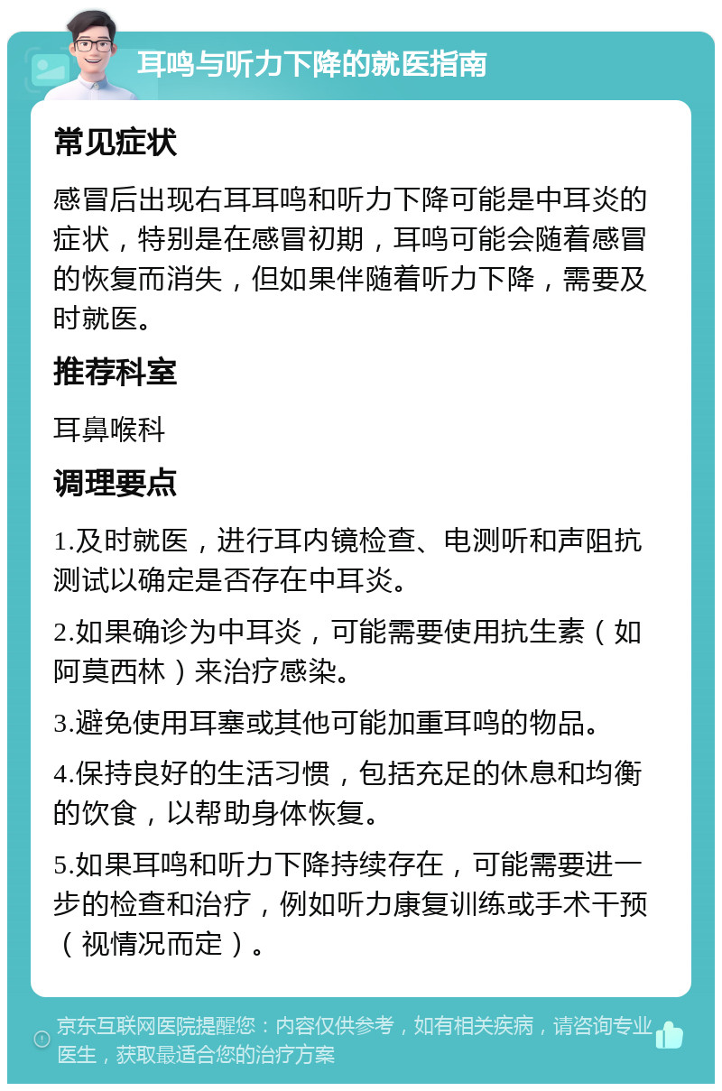 耳鸣与听力下降的就医指南 常见症状 感冒后出现右耳耳鸣和听力下降可能是中耳炎的症状，特别是在感冒初期，耳鸣可能会随着感冒的恢复而消失，但如果伴随着听力下降，需要及时就医。 推荐科室 耳鼻喉科 调理要点 1.及时就医，进行耳内镜检查、电测听和声阻抗测试以确定是否存在中耳炎。 2.如果确诊为中耳炎，可能需要使用抗生素（如阿莫西林）来治疗感染。 3.避免使用耳塞或其他可能加重耳鸣的物品。 4.保持良好的生活习惯，包括充足的休息和均衡的饮食，以帮助身体恢复。 5.如果耳鸣和听力下降持续存在，可能需要进一步的检查和治疗，例如听力康复训练或手术干预（视情况而定）。