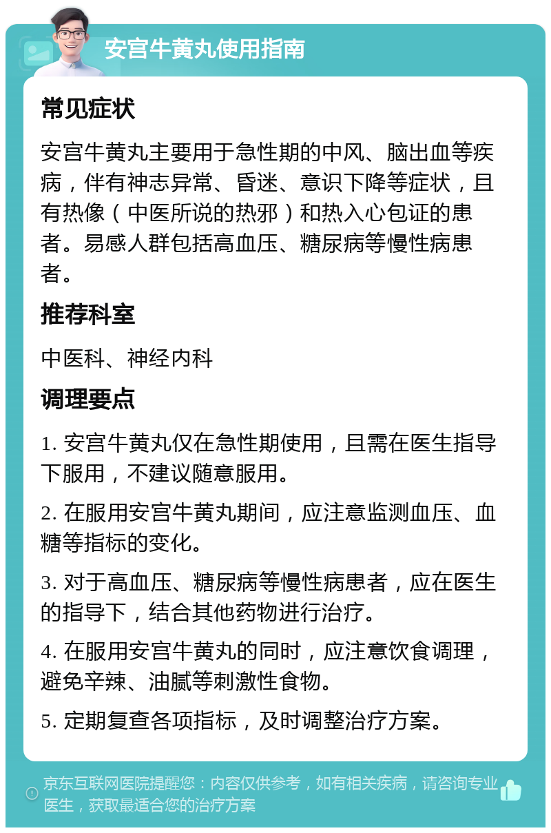 安宫牛黄丸使用指南 常见症状 安宫牛黄丸主要用于急性期的中风、脑出血等疾病，伴有神志异常、昏迷、意识下降等症状，且有热像（中医所说的热邪）和热入心包证的患者。易感人群包括高血压、糖尿病等慢性病患者。 推荐科室 中医科、神经内科 调理要点 1. 安宫牛黄丸仅在急性期使用，且需在医生指导下服用，不建议随意服用。 2. 在服用安宫牛黄丸期间，应注意监测血压、血糖等指标的变化。 3. 对于高血压、糖尿病等慢性病患者，应在医生的指导下，结合其他药物进行治疗。 4. 在服用安宫牛黄丸的同时，应注意饮食调理，避免辛辣、油腻等刺激性食物。 5. 定期复查各项指标，及时调整治疗方案。