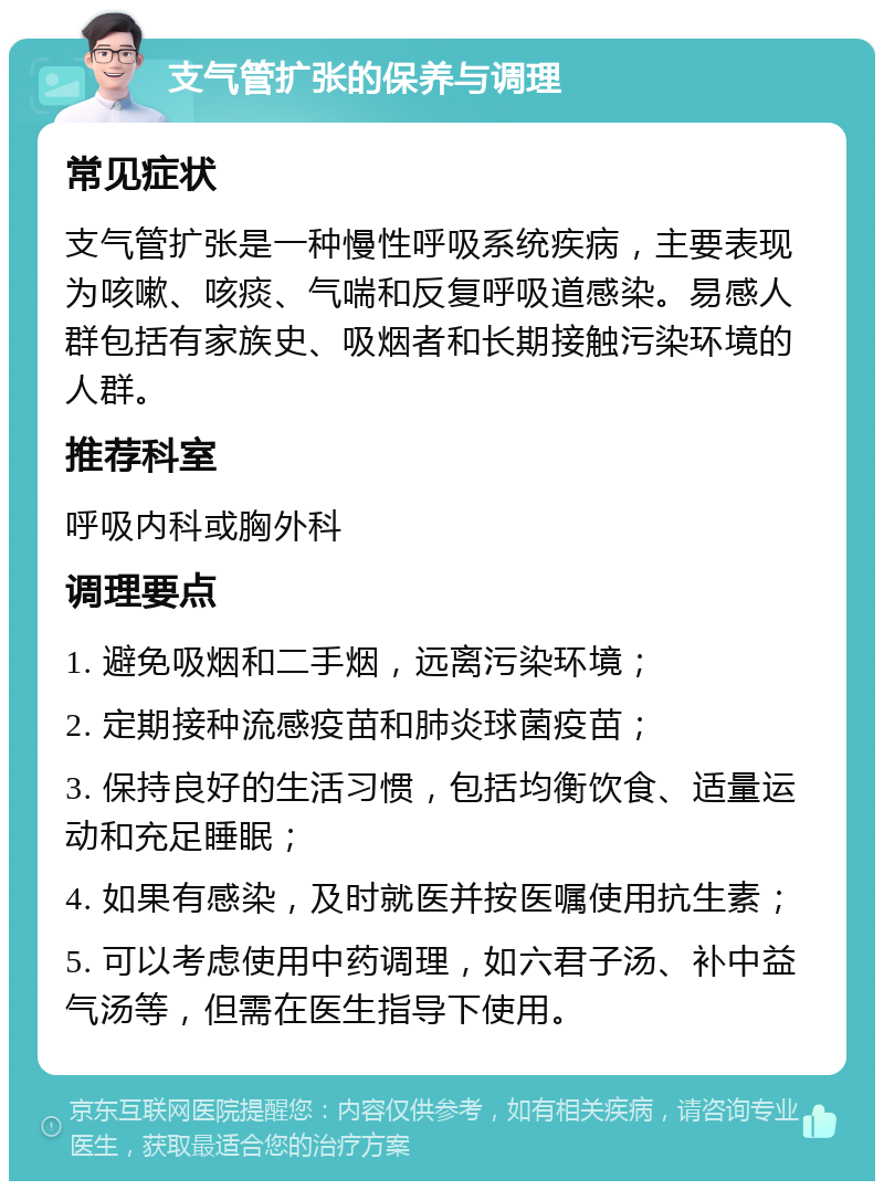 支气管扩张的保养与调理 常见症状 支气管扩张是一种慢性呼吸系统疾病，主要表现为咳嗽、咳痰、气喘和反复呼吸道感染。易感人群包括有家族史、吸烟者和长期接触污染环境的人群。 推荐科室 呼吸内科或胸外科 调理要点 1. 避免吸烟和二手烟，远离污染环境； 2. 定期接种流感疫苗和肺炎球菌疫苗； 3. 保持良好的生活习惯，包括均衡饮食、适量运动和充足睡眠； 4. 如果有感染，及时就医并按医嘱使用抗生素； 5. 可以考虑使用中药调理，如六君子汤、补中益气汤等，但需在医生指导下使用。