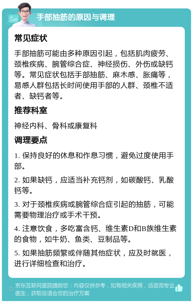 手部抽筋的原因与调理 常见症状 手部抽筋可能由多种原因引起，包括肌肉疲劳、颈椎疾病、腕管综合症、神经损伤、外伤或缺钙等。常见症状包括手部抽筋、麻木感、胀痛等，易感人群包括长时间使用手部的人群、颈椎不适者、缺钙者等。 推荐科室 神经内科、骨科或康复科 调理要点 1. 保持良好的休息和作息习惯，避免过度使用手部。 2. 如果缺钙，应适当补充钙剂，如碳酸钙、乳酸钙等。 3. 对于颈椎疾病或腕管综合症引起的抽筋，可能需要物理治疗或手术干预。 4. 注意饮食，多吃富含钙、维生素D和B族维生素的食物，如牛奶、鱼类、豆制品等。 5. 如果抽筋频繁或伴随其他症状，应及时就医，进行详细检查和治疗。