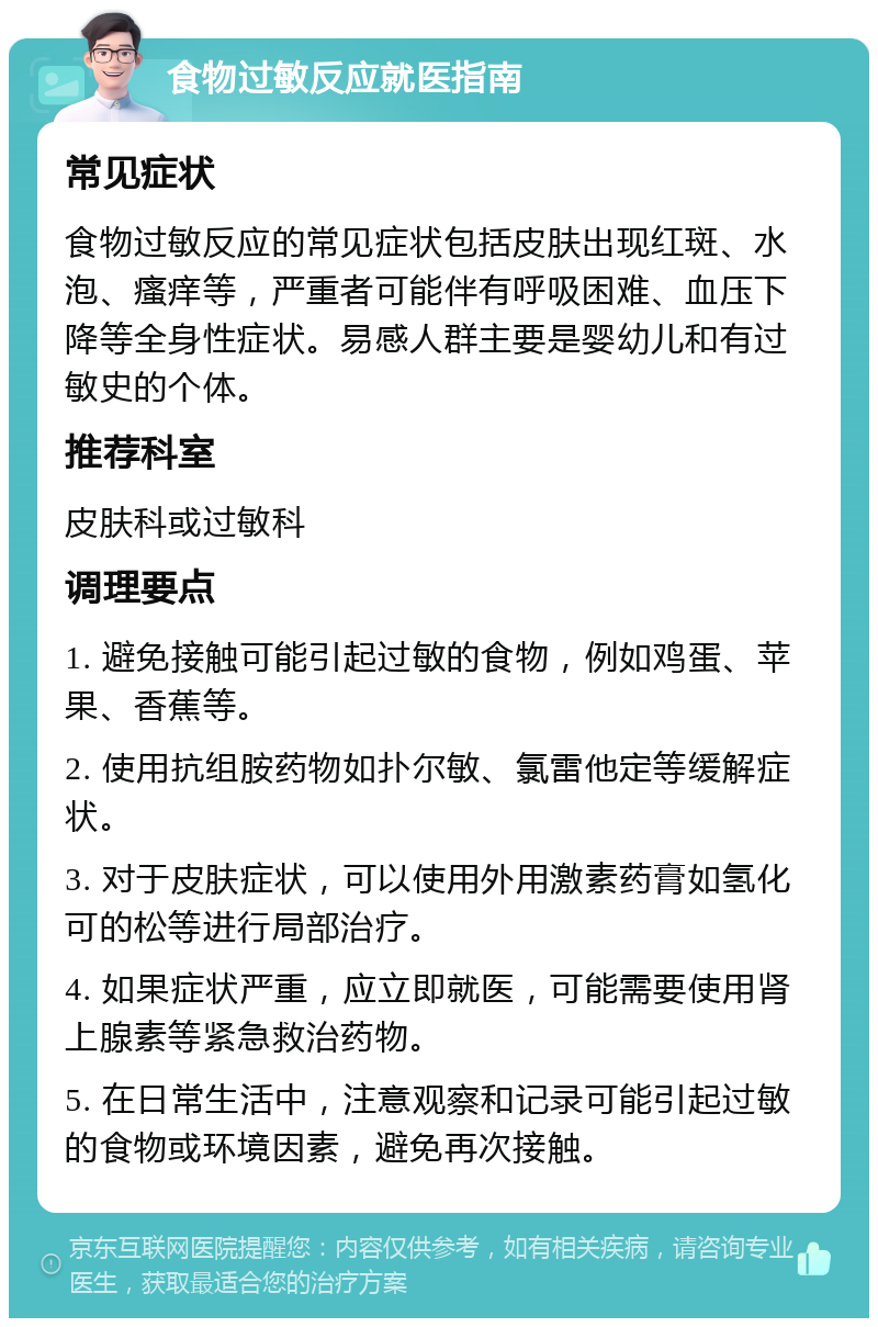 食物过敏反应就医指南 常见症状 食物过敏反应的常见症状包括皮肤出现红斑、水泡、瘙痒等，严重者可能伴有呼吸困难、血压下降等全身性症状。易感人群主要是婴幼儿和有过敏史的个体。 推荐科室 皮肤科或过敏科 调理要点 1. 避免接触可能引起过敏的食物，例如鸡蛋、苹果、香蕉等。 2. 使用抗组胺药物如扑尔敏、氯雷他定等缓解症状。 3. 对于皮肤症状，可以使用外用激素药膏如氢化可的松等进行局部治疗。 4. 如果症状严重，应立即就医，可能需要使用肾上腺素等紧急救治药物。 5. 在日常生活中，注意观察和记录可能引起过敏的食物或环境因素，避免再次接触。