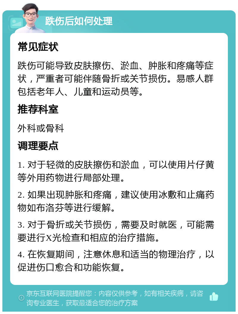 跌伤后如何处理 常见症状 跌伤可能导致皮肤擦伤、淤血、肿胀和疼痛等症状，严重者可能伴随骨折或关节损伤。易感人群包括老年人、儿童和运动员等。 推荐科室 外科或骨科 调理要点 1. 对于轻微的皮肤擦伤和淤血，可以使用片仔黄等外用药物进行局部处理。 2. 如果出现肿胀和疼痛，建议使用冰敷和止痛药物如布洛芬等进行缓解。 3. 对于骨折或关节损伤，需要及时就医，可能需要进行X光检查和相应的治疗措施。 4. 在恢复期间，注意休息和适当的物理治疗，以促进伤口愈合和功能恢复。