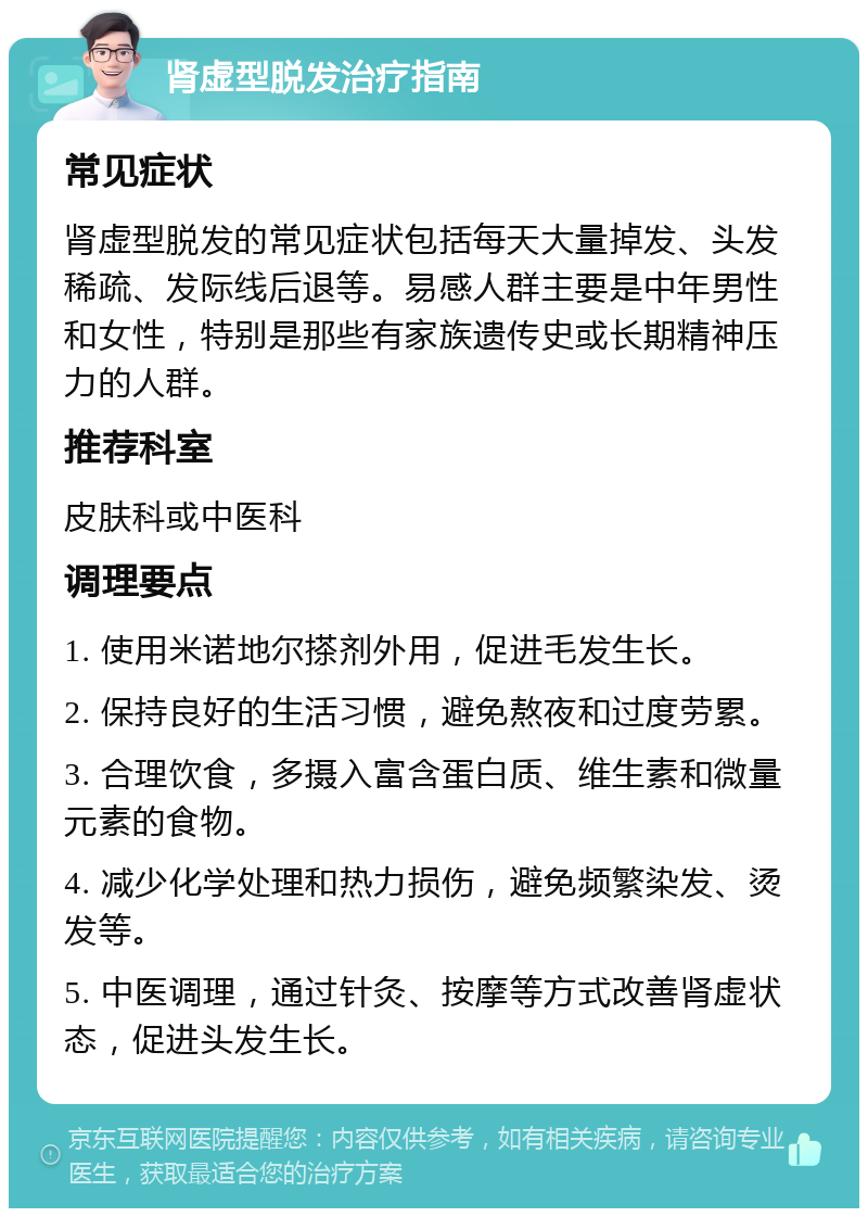 肾虚型脱发治疗指南 常见症状 肾虚型脱发的常见症状包括每天大量掉发、头发稀疏、发际线后退等。易感人群主要是中年男性和女性，特别是那些有家族遗传史或长期精神压力的人群。 推荐科室 皮肤科或中医科 调理要点 1. 使用米诺地尔搽剂外用，促进毛发生长。 2. 保持良好的生活习惯，避免熬夜和过度劳累。 3. 合理饮食，多摄入富含蛋白质、维生素和微量元素的食物。 4. 减少化学处理和热力损伤，避免频繁染发、烫发等。 5. 中医调理，通过针灸、按摩等方式改善肾虚状态，促进头发生长。