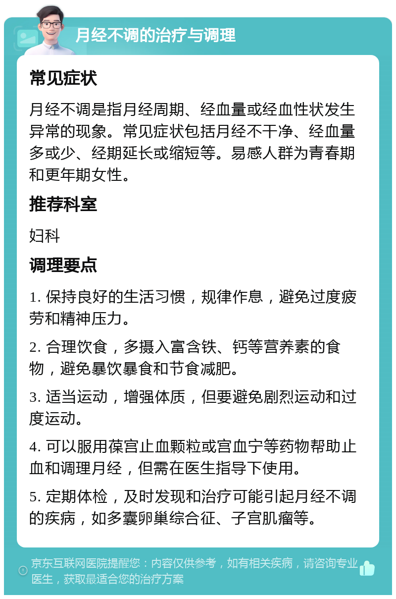 月经不调的治疗与调理 常见症状 月经不调是指月经周期、经血量或经血性状发生异常的现象。常见症状包括月经不干净、经血量多或少、经期延长或缩短等。易感人群为青春期和更年期女性。 推荐科室 妇科 调理要点 1. 保持良好的生活习惯，规律作息，避免过度疲劳和精神压力。 2. 合理饮食，多摄入富含铁、钙等营养素的食物，避免暴饮暴食和节食减肥。 3. 适当运动，增强体质，但要避免剧烈运动和过度运动。 4. 可以服用葆宫止血颗粒或宫血宁等药物帮助止血和调理月经，但需在医生指导下使用。 5. 定期体检，及时发现和治疗可能引起月经不调的疾病，如多囊卵巢综合征、子宫肌瘤等。