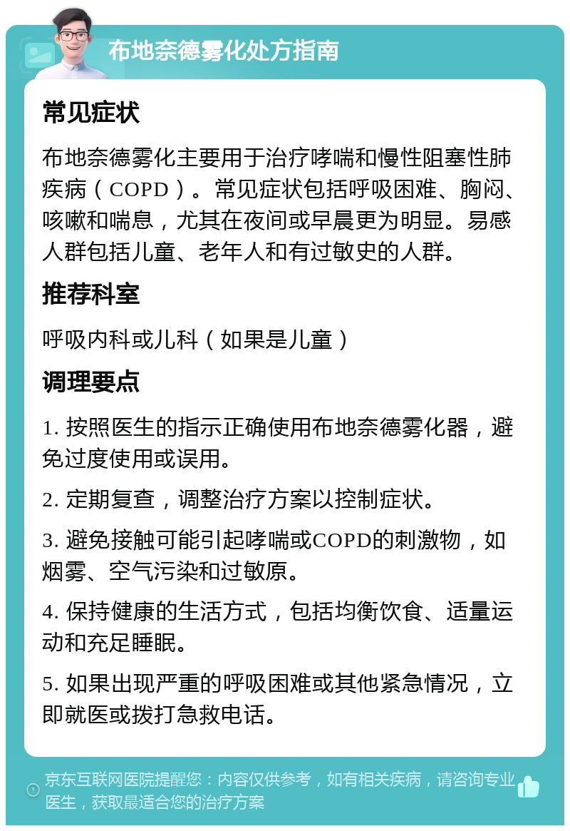 布地奈德雾化处方指南 常见症状 布地奈德雾化主要用于治疗哮喘和慢性阻塞性肺疾病（COPD）。常见症状包括呼吸困难、胸闷、咳嗽和喘息，尤其在夜间或早晨更为明显。易感人群包括儿童、老年人和有过敏史的人群。 推荐科室 呼吸内科或儿科（如果是儿童） 调理要点 1. 按照医生的指示正确使用布地奈德雾化器，避免过度使用或误用。 2. 定期复查，调整治疗方案以控制症状。 3. 避免接触可能引起哮喘或COPD的刺激物，如烟雾、空气污染和过敏原。 4. 保持健康的生活方式，包括均衡饮食、适量运动和充足睡眠。 5. 如果出现严重的呼吸困难或其他紧急情况，立即就医或拨打急救电话。