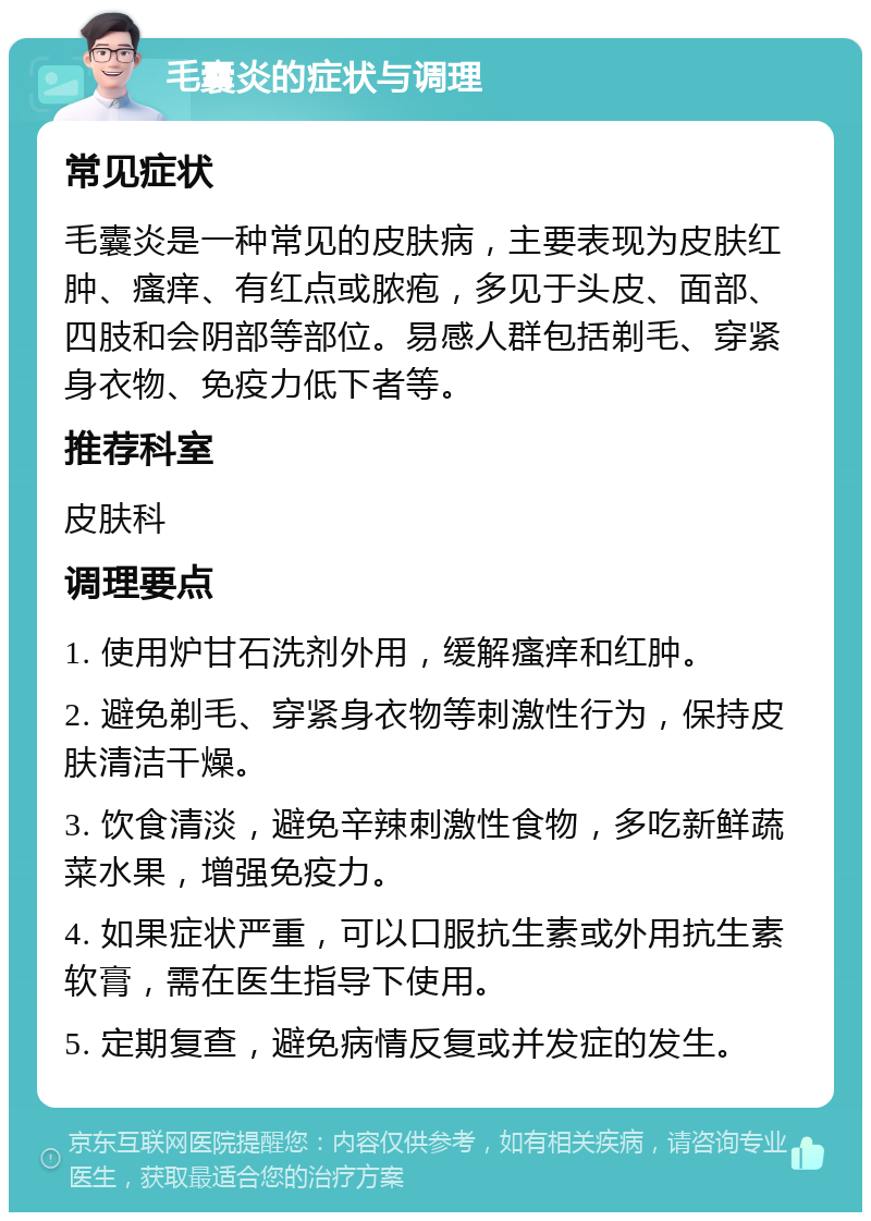 毛囊炎的症状与调理 常见症状 毛囊炎是一种常见的皮肤病，主要表现为皮肤红肿、瘙痒、有红点或脓疱，多见于头皮、面部、四肢和会阴部等部位。易感人群包括剃毛、穿紧身衣物、免疫力低下者等。 推荐科室 皮肤科 调理要点 1. 使用炉甘石洗剂外用，缓解瘙痒和红肿。 2. 避免剃毛、穿紧身衣物等刺激性行为，保持皮肤清洁干燥。 3. 饮食清淡，避免辛辣刺激性食物，多吃新鲜蔬菜水果，增强免疫力。 4. 如果症状严重，可以口服抗生素或外用抗生素软膏，需在医生指导下使用。 5. 定期复查，避免病情反复或并发症的发生。