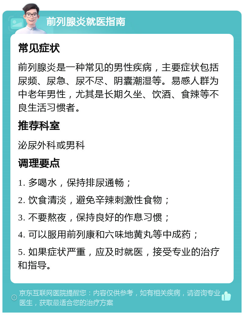 前列腺炎就医指南 常见症状 前列腺炎是一种常见的男性疾病，主要症状包括尿频、尿急、尿不尽、阴囊潮湿等。易感人群为中老年男性，尤其是长期久坐、饮酒、食辣等不良生活习惯者。 推荐科室 泌尿外科或男科 调理要点 1. 多喝水，保持排尿通畅； 2. 饮食清淡，避免辛辣刺激性食物； 3. 不要熬夜，保持良好的作息习惯； 4. 可以服用前列康和六味地黄丸等中成药； 5. 如果症状严重，应及时就医，接受专业的治疗和指导。