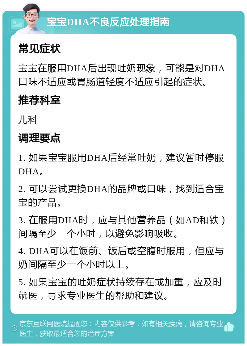 宝宝DHA不良反应处理指南 常见症状 宝宝在服用DHA后出现吐奶现象，可能是对DHA口味不适应或胃肠道轻度不适应引起的症状。 推荐科室 儿科 调理要点 1. 如果宝宝服用DHA后经常吐奶，建议暂时停服DHA。 2. 可以尝试更换DHA的品牌或口味，找到适合宝宝的产品。 3. 在服用DHA时，应与其他营养品（如AD和铁）间隔至少一个小时，以避免影响吸收。 4. DHA可以在饭前、饭后或空腹时服用，但应与奶间隔至少一个小时以上。 5. 如果宝宝的吐奶症状持续存在或加重，应及时就医，寻求专业医生的帮助和建议。