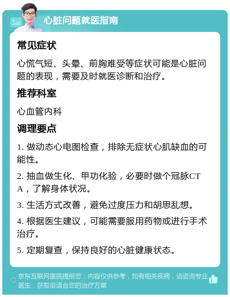 心脏问题就医指南 常见症状 心慌气短、头晕、前胸难受等症状可能是心脏问题的表现，需要及时就医诊断和治疗。 推荐科室 心血管内科 调理要点 1. 做动态心电图检查，排除无症状心肌缺血的可能性。 2. 抽血做生化、甲功化验，必要时做个冠脉CTA，了解身体状况。 3. 生活方式改善，避免过度压力和胡思乱想。 4. 根据医生建议，可能需要服用药物或进行手术治疗。 5. 定期复查，保持良好的心脏健康状态。