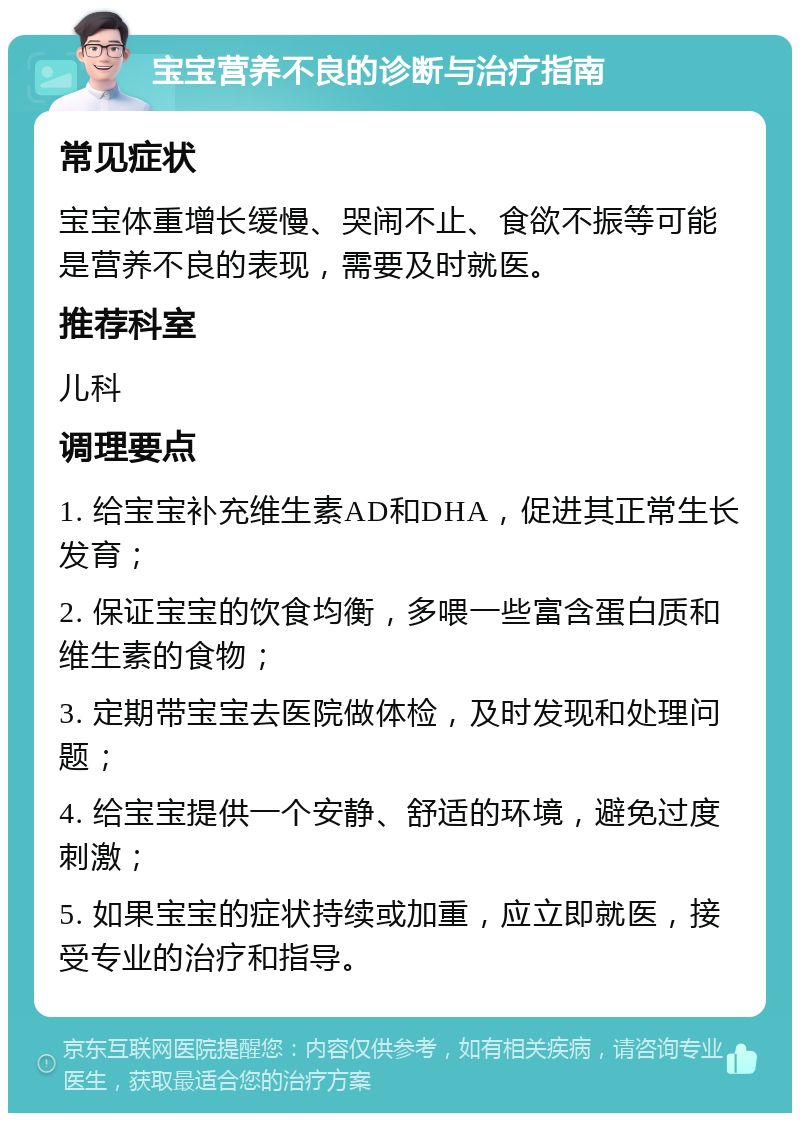 宝宝营养不良的诊断与治疗指南 常见症状 宝宝体重增长缓慢、哭闹不止、食欲不振等可能是营养不良的表现，需要及时就医。 推荐科室 儿科 调理要点 1. 给宝宝补充维生素AD和DHA，促进其正常生长发育； 2. 保证宝宝的饮食均衡，多喂一些富含蛋白质和维生素的食物； 3. 定期带宝宝去医院做体检，及时发现和处理问题； 4. 给宝宝提供一个安静、舒适的环境，避免过度刺激； 5. 如果宝宝的症状持续或加重，应立即就医，接受专业的治疗和指导。