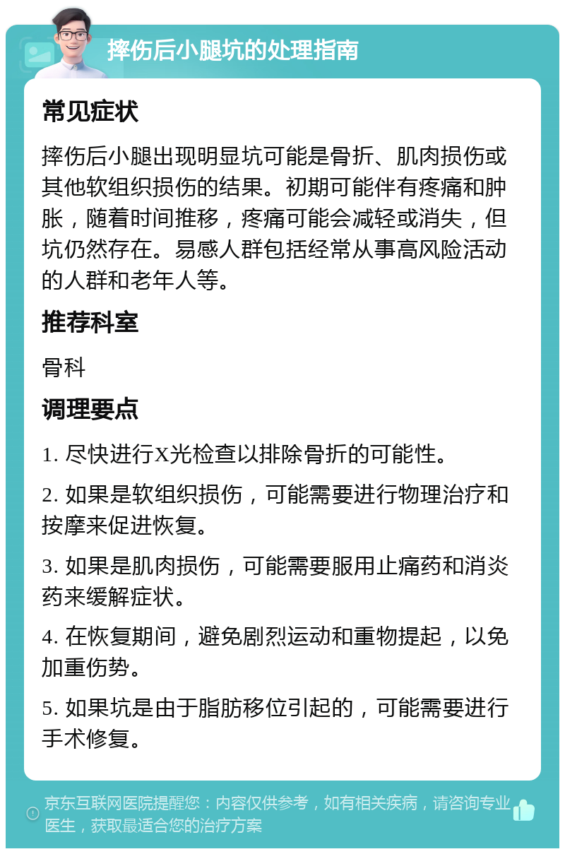 摔伤后小腿坑的处理指南 常见症状 摔伤后小腿出现明显坑可能是骨折、肌肉损伤或其他软组织损伤的结果。初期可能伴有疼痛和肿胀，随着时间推移，疼痛可能会减轻或消失，但坑仍然存在。易感人群包括经常从事高风险活动的人群和老年人等。 推荐科室 骨科 调理要点 1. 尽快进行X光检查以排除骨折的可能性。 2. 如果是软组织损伤，可能需要进行物理治疗和按摩来促进恢复。 3. 如果是肌肉损伤，可能需要服用止痛药和消炎药来缓解症状。 4. 在恢复期间，避免剧烈运动和重物提起，以免加重伤势。 5. 如果坑是由于脂肪移位引起的，可能需要进行手术修复。