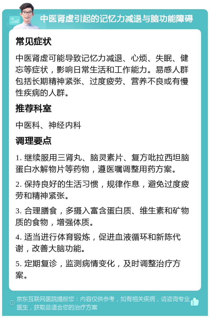 中医肾虚引起的记忆力减退与脑功能障碍 常见症状 中医肾虚可能导致记忆力减退、心烦、失眠、健忘等症状，影响日常生活和工作能力。易感人群包括长期精神紧张、过度疲劳、营养不良或有慢性疾病的人群。 推荐科室 中医科、神经内科 调理要点 1. 继续服用三肾丸、脑灵素片、复方吡拉西坦脑蛋白水解物片等药物，遵医嘱调整用药方案。 2. 保持良好的生活习惯，规律作息，避免过度疲劳和精神紧张。 3. 合理膳食，多摄入富含蛋白质、维生素和矿物质的食物，增强体质。 4. 适当进行体育锻炼，促进血液循环和新陈代谢，改善大脑功能。 5. 定期复诊，监测病情变化，及时调整治疗方案。