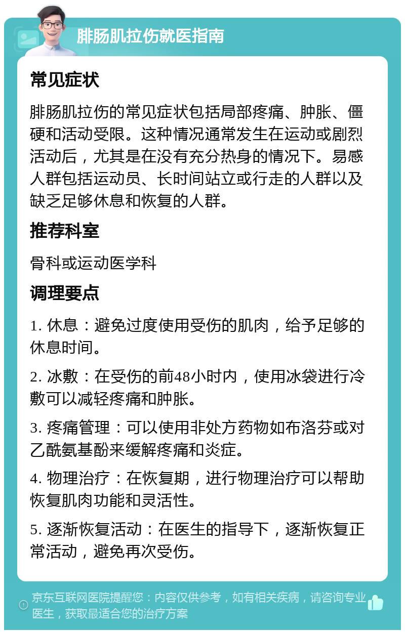 腓肠肌拉伤就医指南 常见症状 腓肠肌拉伤的常见症状包括局部疼痛、肿胀、僵硬和活动受限。这种情况通常发生在运动或剧烈活动后，尤其是在没有充分热身的情况下。易感人群包括运动员、长时间站立或行走的人群以及缺乏足够休息和恢复的人群。 推荐科室 骨科或运动医学科 调理要点 1. 休息：避免过度使用受伤的肌肉，给予足够的休息时间。 2. 冰敷：在受伤的前48小时内，使用冰袋进行冷敷可以减轻疼痛和肿胀。 3. 疼痛管理：可以使用非处方药物如布洛芬或对乙酰氨基酚来缓解疼痛和炎症。 4. 物理治疗：在恢复期，进行物理治疗可以帮助恢复肌肉功能和灵活性。 5. 逐渐恢复活动：在医生的指导下，逐渐恢复正常活动，避免再次受伤。