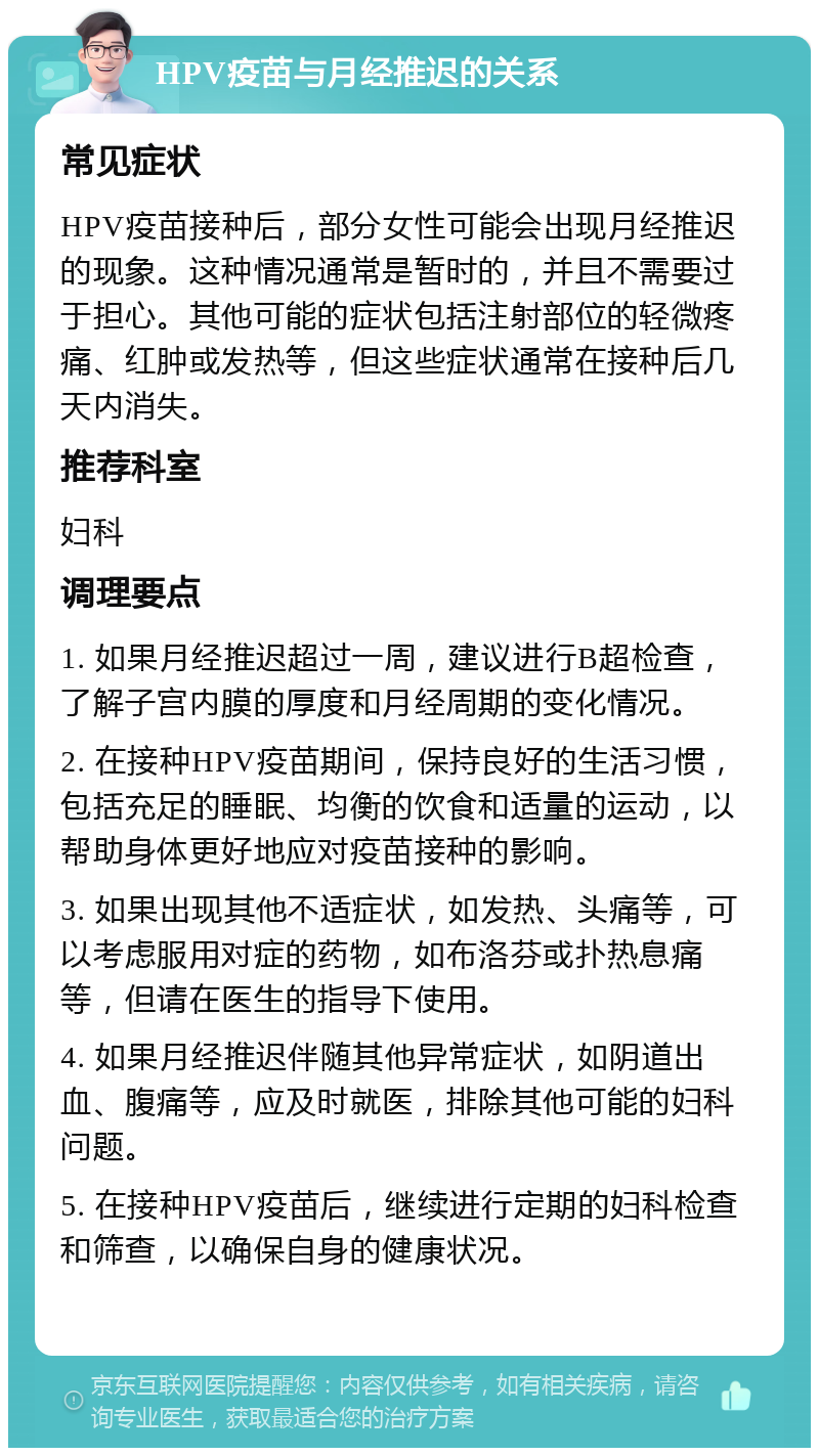 HPV疫苗与月经推迟的关系 常见症状 HPV疫苗接种后，部分女性可能会出现月经推迟的现象。这种情况通常是暂时的，并且不需要过于担心。其他可能的症状包括注射部位的轻微疼痛、红肿或发热等，但这些症状通常在接种后几天内消失。 推荐科室 妇科 调理要点 1. 如果月经推迟超过一周，建议进行B超检查，了解子宫内膜的厚度和月经周期的变化情况。 2. 在接种HPV疫苗期间，保持良好的生活习惯，包括充足的睡眠、均衡的饮食和适量的运动，以帮助身体更好地应对疫苗接种的影响。 3. 如果出现其他不适症状，如发热、头痛等，可以考虑服用对症的药物，如布洛芬或扑热息痛等，但请在医生的指导下使用。 4. 如果月经推迟伴随其他异常症状，如阴道出血、腹痛等，应及时就医，排除其他可能的妇科问题。 5. 在接种HPV疫苗后，继续进行定期的妇科检查和筛查，以确保自身的健康状况。