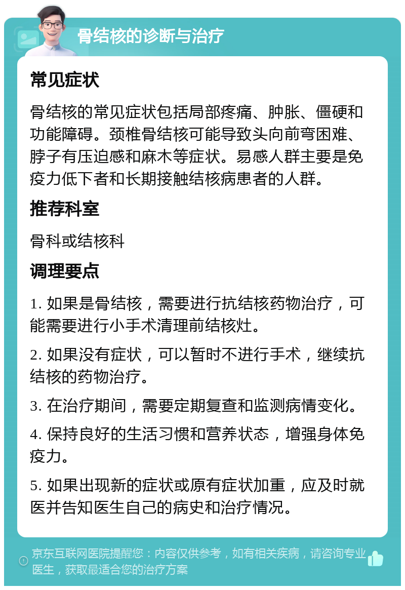 骨结核的诊断与治疗 常见症状 骨结核的常见症状包括局部疼痛、肿胀、僵硬和功能障碍。颈椎骨结核可能导致头向前弯困难、脖子有压迫感和麻木等症状。易感人群主要是免疫力低下者和长期接触结核病患者的人群。 推荐科室 骨科或结核科 调理要点 1. 如果是骨结核，需要进行抗结核药物治疗，可能需要进行小手术清理前结核灶。 2. 如果没有症状，可以暂时不进行手术，继续抗结核的药物治疗。 3. 在治疗期间，需要定期复查和监测病情变化。 4. 保持良好的生活习惯和营养状态，增强身体免疫力。 5. 如果出现新的症状或原有症状加重，应及时就医并告知医生自己的病史和治疗情况。