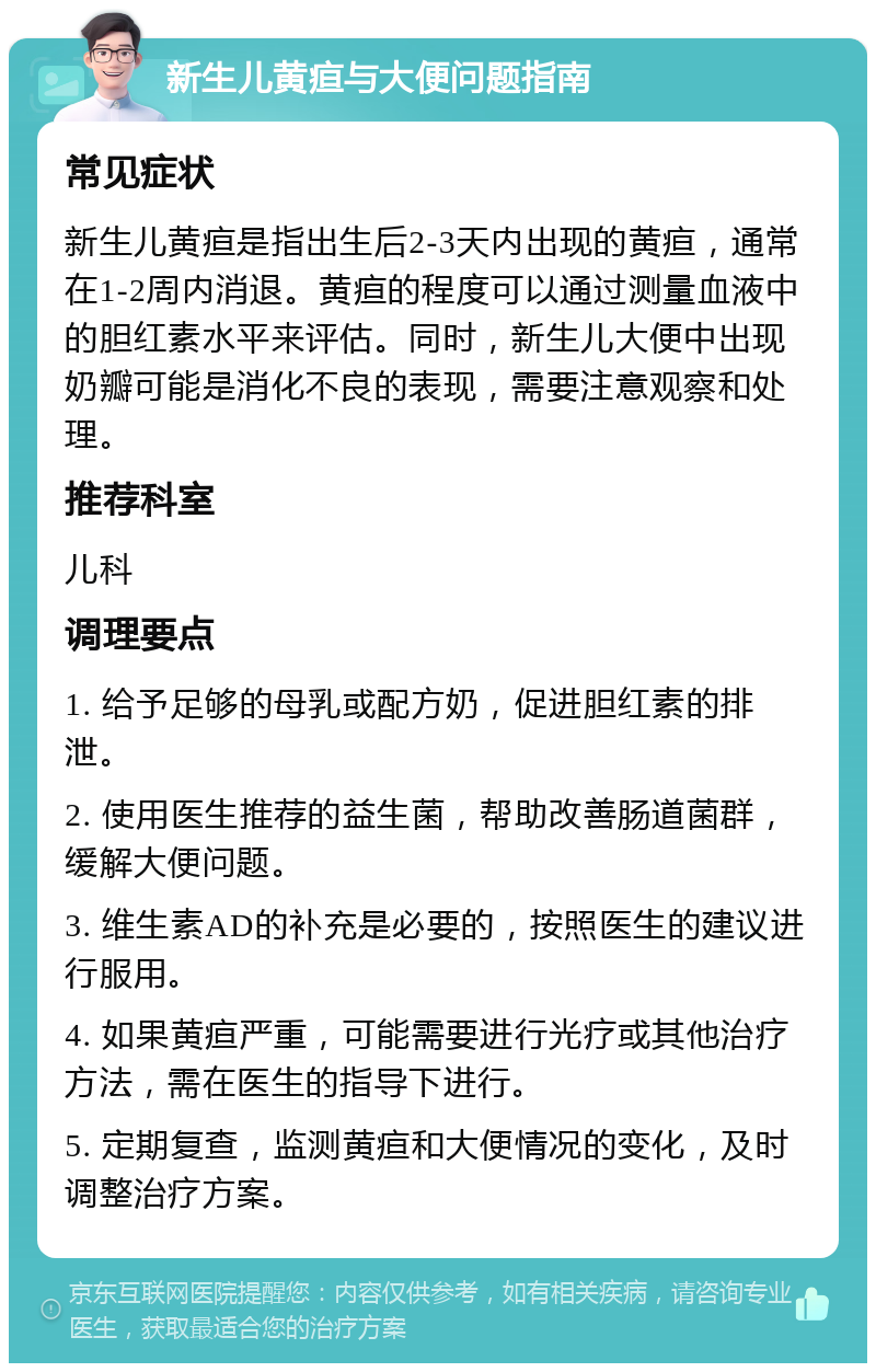 新生儿黄疸与大便问题指南 常见症状 新生儿黄疸是指出生后2-3天内出现的黄疸，通常在1-2周内消退。黄疸的程度可以通过测量血液中的胆红素水平来评估。同时，新生儿大便中出现奶瓣可能是消化不良的表现，需要注意观察和处理。 推荐科室 儿科 调理要点 1. 给予足够的母乳或配方奶，促进胆红素的排泄。 2. 使用医生推荐的益生菌，帮助改善肠道菌群，缓解大便问题。 3. 维生素AD的补充是必要的，按照医生的建议进行服用。 4. 如果黄疸严重，可能需要进行光疗或其他治疗方法，需在医生的指导下进行。 5. 定期复查，监测黄疸和大便情况的变化，及时调整治疗方案。