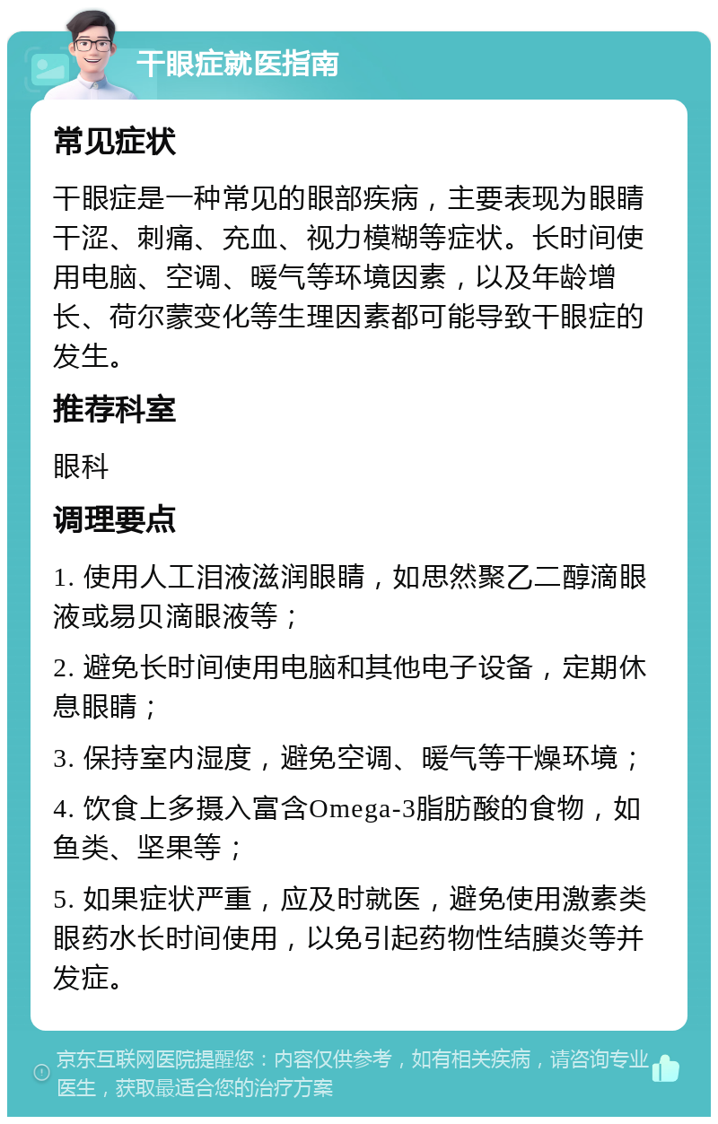 干眼症就医指南 常见症状 干眼症是一种常见的眼部疾病，主要表现为眼睛干涩、刺痛、充血、视力模糊等症状。长时间使用电脑、空调、暖气等环境因素，以及年龄增长、荷尔蒙变化等生理因素都可能导致干眼症的发生。 推荐科室 眼科 调理要点 1. 使用人工泪液滋润眼睛，如思然聚乙二醇滴眼液或易贝滴眼液等； 2. 避免长时间使用电脑和其他电子设备，定期休息眼睛； 3. 保持室内湿度，避免空调、暖气等干燥环境； 4. 饮食上多摄入富含Omega-3脂肪酸的食物，如鱼类、坚果等； 5. 如果症状严重，应及时就医，避免使用激素类眼药水长时间使用，以免引起药物性结膜炎等并发症。