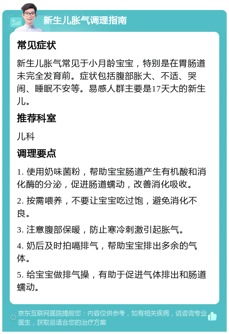 新生儿胀气调理指南 常见症状 新生儿胀气常见于小月龄宝宝，特别是在胃肠道未完全发育前。症状包括腹部胀大、不适、哭闹、睡眠不安等。易感人群主要是17天大的新生儿。 推荐科室 儿科 调理要点 1. 使用奶味菌粉，帮助宝宝肠道产生有机酸和消化酶的分泌，促进肠道蠕动，改善消化吸收。 2. 按需喂养，不要让宝宝吃过饱，避免消化不良。 3. 注意腹部保暖，防止寒冷刺激引起胀气。 4. 奶后及时拍嗝排气，帮助宝宝排出多余的气体。 5. 给宝宝做排气操，有助于促进气体排出和肠道蠕动。