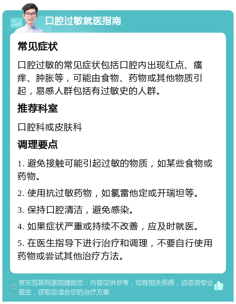 口腔过敏就医指南 常见症状 口腔过敏的常见症状包括口腔内出现红点、瘙痒、肿胀等，可能由食物、药物或其他物质引起，易感人群包括有过敏史的人群。 推荐科室 口腔科或皮肤科 调理要点 1. 避免接触可能引起过敏的物质，如某些食物或药物。 2. 使用抗过敏药物，如氯雷他定或开瑞坦等。 3. 保持口腔清洁，避免感染。 4. 如果症状严重或持续不改善，应及时就医。 5. 在医生指导下进行治疗和调理，不要自行使用药物或尝试其他治疗方法。