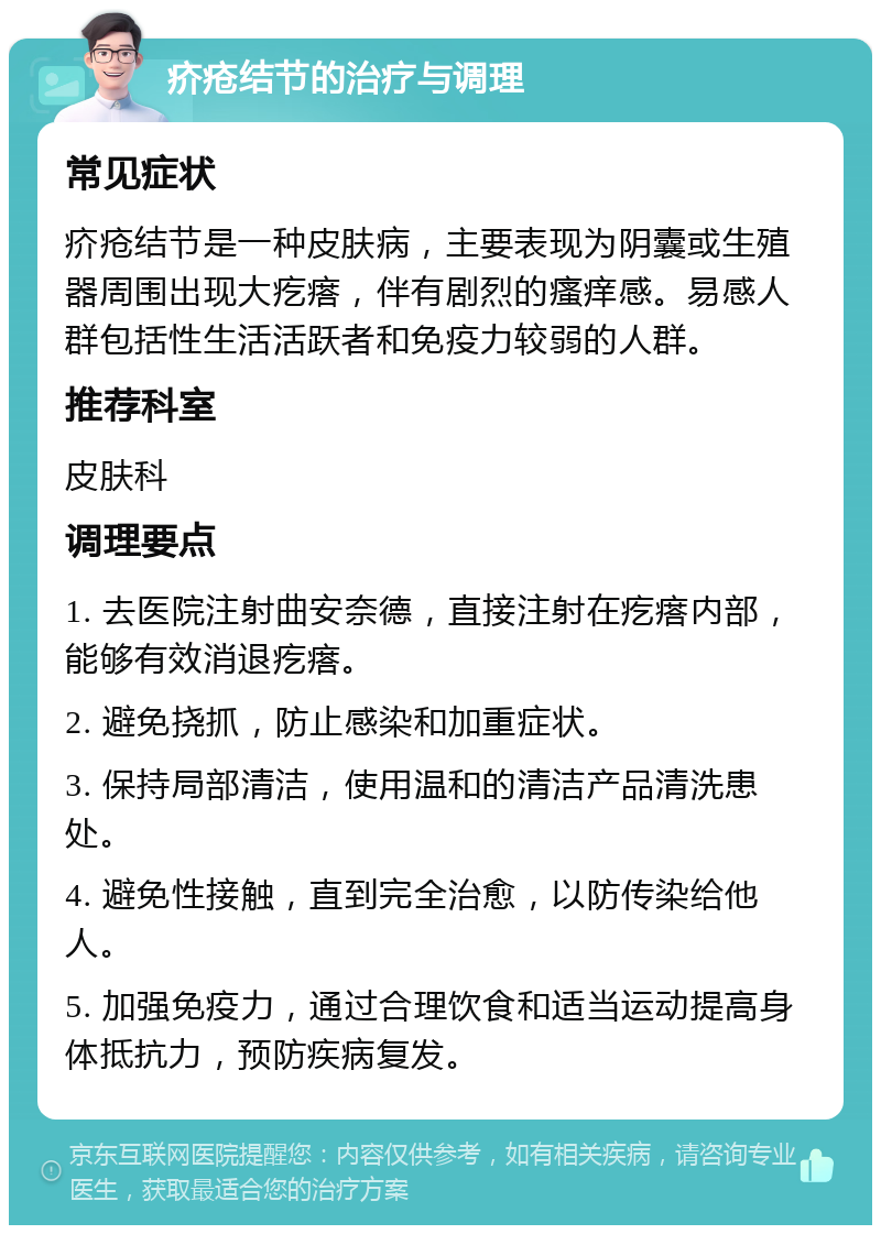 疥疮结节的治疗与调理 常见症状 疥疮结节是一种皮肤病，主要表现为阴囊或生殖器周围出现大疙瘩，伴有剧烈的瘙痒感。易感人群包括性生活活跃者和免疫力较弱的人群。 推荐科室 皮肤科 调理要点 1. 去医院注射曲安奈德，直接注射在疙瘩内部，能够有效消退疙瘩。 2. 避免挠抓，防止感染和加重症状。 3. 保持局部清洁，使用温和的清洁产品清洗患处。 4. 避免性接触，直到完全治愈，以防传染给他人。 5. 加强免疫力，通过合理饮食和适当运动提高身体抵抗力，预防疾病复发。