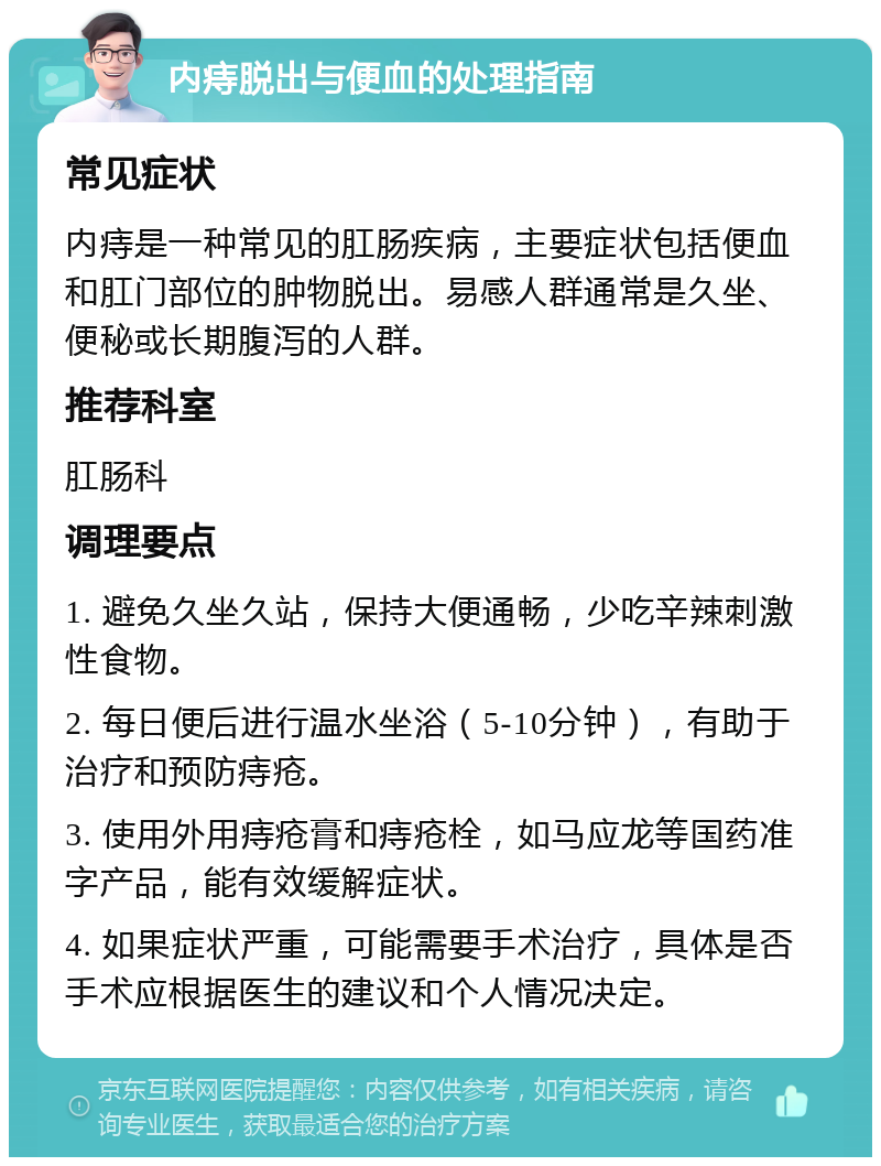 内痔脱出与便血的处理指南 常见症状 内痔是一种常见的肛肠疾病，主要症状包括便血和肛门部位的肿物脱出。易感人群通常是久坐、便秘或长期腹泻的人群。 推荐科室 肛肠科 调理要点 1. 避免久坐久站，保持大便通畅，少吃辛辣刺激性食物。 2. 每日便后进行温水坐浴（5-10分钟），有助于治疗和预防痔疮。 3. 使用外用痔疮膏和痔疮栓，如马应龙等国药准字产品，能有效缓解症状。 4. 如果症状严重，可能需要手术治疗，具体是否手术应根据医生的建议和个人情况决定。