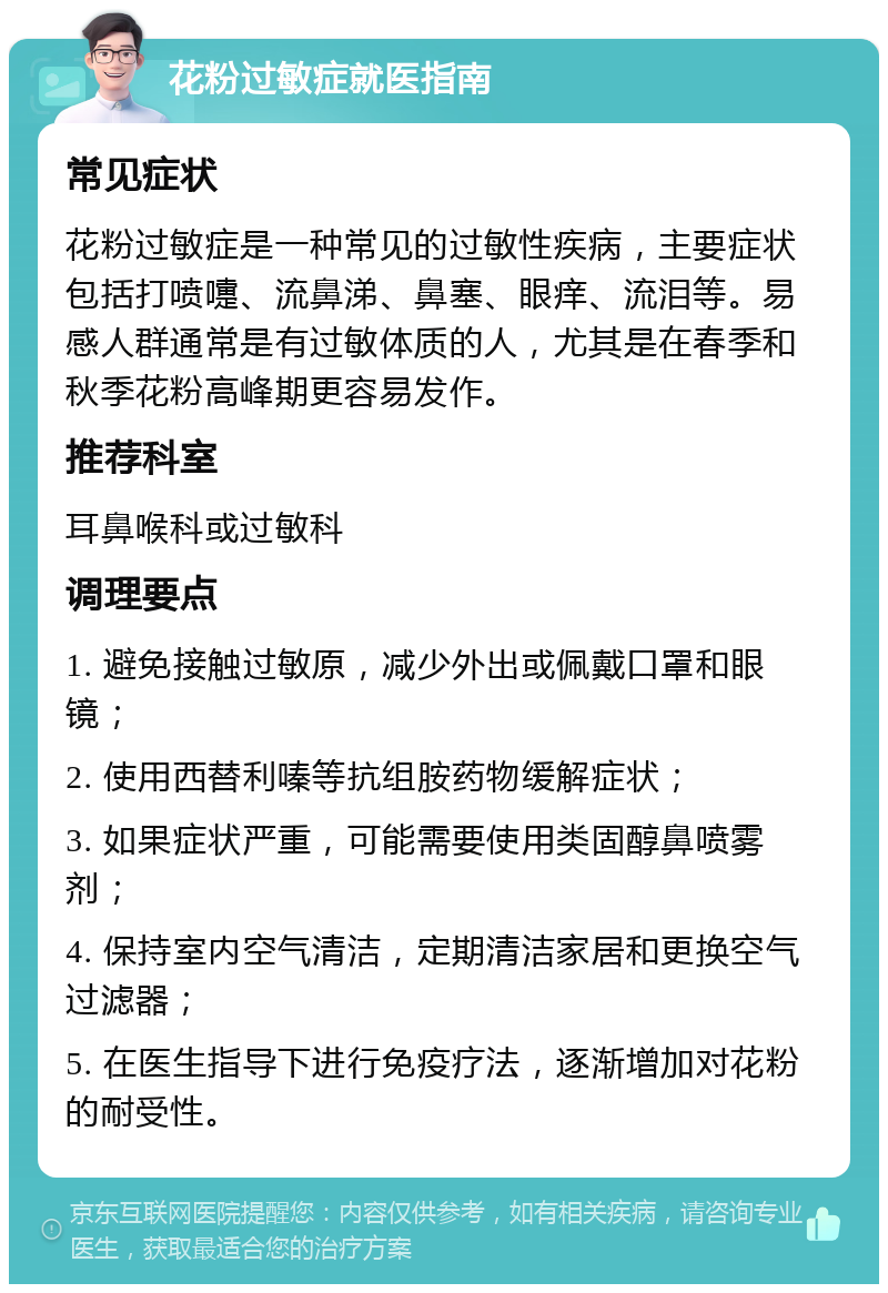 花粉过敏症就医指南 常见症状 花粉过敏症是一种常见的过敏性疾病，主要症状包括打喷嚏、流鼻涕、鼻塞、眼痒、流泪等。易感人群通常是有过敏体质的人，尤其是在春季和秋季花粉高峰期更容易发作。 推荐科室 耳鼻喉科或过敏科 调理要点 1. 避免接触过敏原，减少外出或佩戴口罩和眼镜； 2. 使用西替利嗪等抗组胺药物缓解症状； 3. 如果症状严重，可能需要使用类固醇鼻喷雾剂； 4. 保持室内空气清洁，定期清洁家居和更换空气过滤器； 5. 在医生指导下进行免疫疗法，逐渐增加对花粉的耐受性。