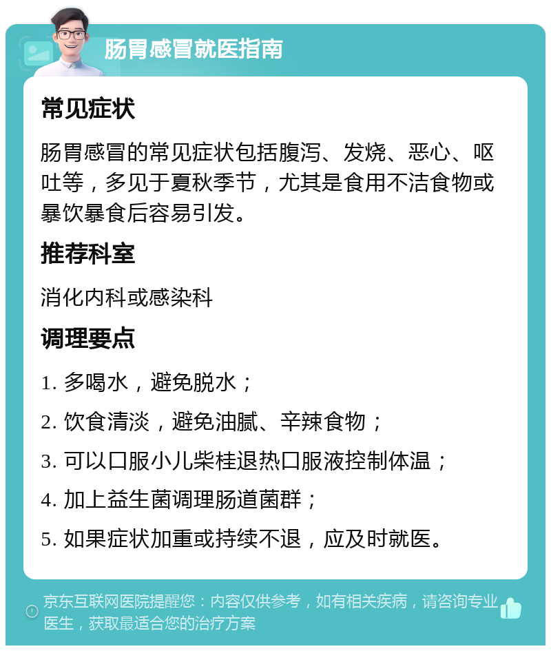 肠胃感冒就医指南 常见症状 肠胃感冒的常见症状包括腹泻、发烧、恶心、呕吐等，多见于夏秋季节，尤其是食用不洁食物或暴饮暴食后容易引发。 推荐科室 消化内科或感染科 调理要点 1. 多喝水，避免脱水； 2. 饮食清淡，避免油腻、辛辣食物； 3. 可以口服小儿柴桂退热口服液控制体温； 4. 加上益生菌调理肠道菌群； 5. 如果症状加重或持续不退，应及时就医。