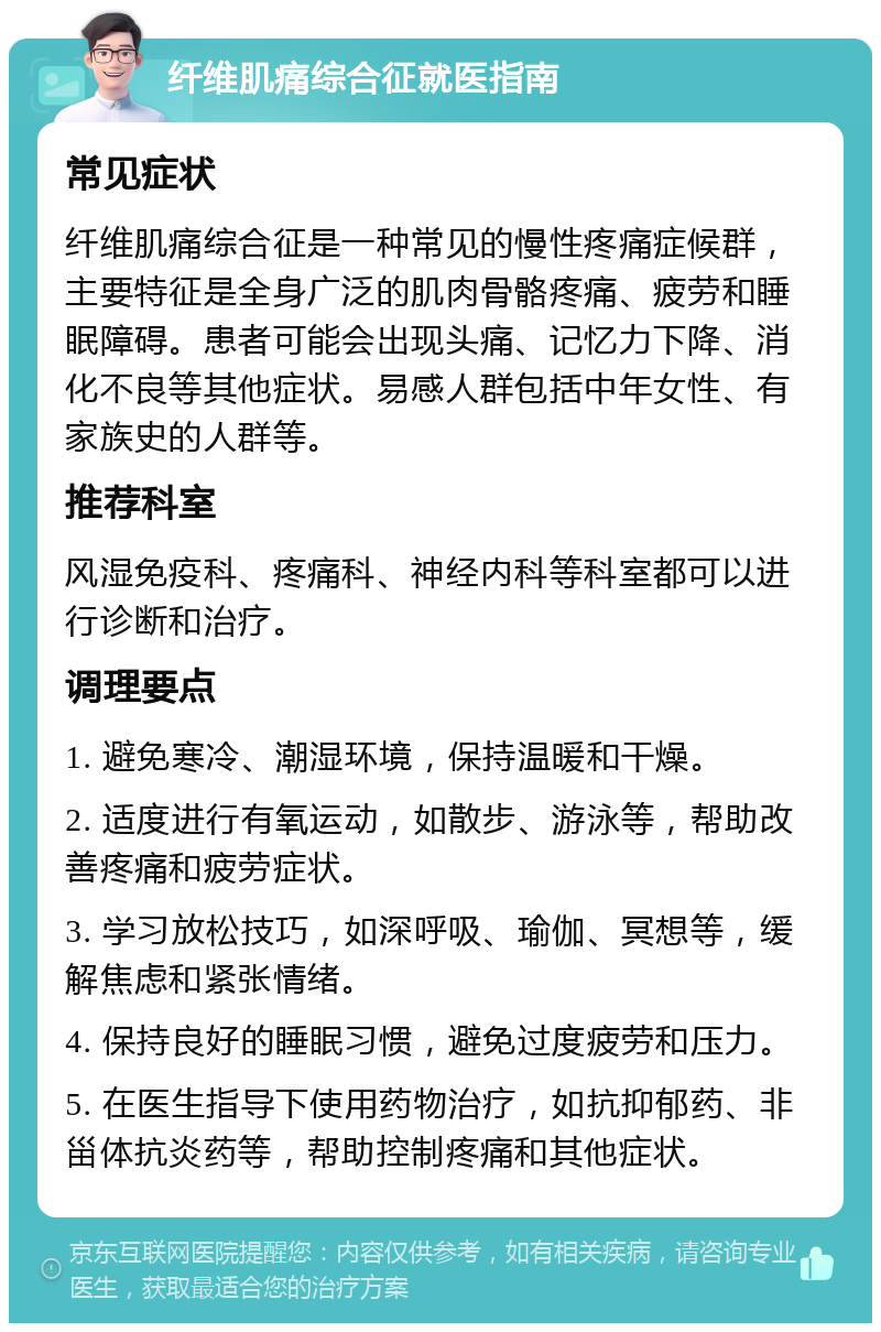 纤维肌痛综合征就医指南 常见症状 纤维肌痛综合征是一种常见的慢性疼痛症候群，主要特征是全身广泛的肌肉骨骼疼痛、疲劳和睡眠障碍。患者可能会出现头痛、记忆力下降、消化不良等其他症状。易感人群包括中年女性、有家族史的人群等。 推荐科室 风湿免疫科、疼痛科、神经内科等科室都可以进行诊断和治疗。 调理要点 1. 避免寒冷、潮湿环境，保持温暖和干燥。 2. 适度进行有氧运动，如散步、游泳等，帮助改善疼痛和疲劳症状。 3. 学习放松技巧，如深呼吸、瑜伽、冥想等，缓解焦虑和紧张情绪。 4. 保持良好的睡眠习惯，避免过度疲劳和压力。 5. 在医生指导下使用药物治疗，如抗抑郁药、非甾体抗炎药等，帮助控制疼痛和其他症状。