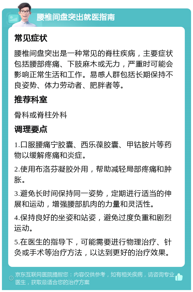 腰椎间盘突出就医指南 常见症状 腰椎间盘突出是一种常见的脊柱疾病，主要症状包括腰部疼痛、下肢麻木或无力，严重时可能会影响正常生活和工作。易感人群包括长期保持不良姿势、体力劳动者、肥胖者等。 推荐科室 骨科或脊柱外科 调理要点 1.口服腰痛宁胶囊、西乐葆胶囊、甲钴胺片等药物以缓解疼痛和炎症。 2.使用布洛芬凝胶外用，帮助减轻局部疼痛和肿胀。 3.避免长时间保持同一姿势，定期进行适当的伸展和运动，增强腰部肌肉的力量和灵活性。 4.保持良好的坐姿和站姿，避免过度负重和剧烈运动。 5.在医生的指导下，可能需要进行物理治疗、针灸或手术等治疗方法，以达到更好的治疗效果。