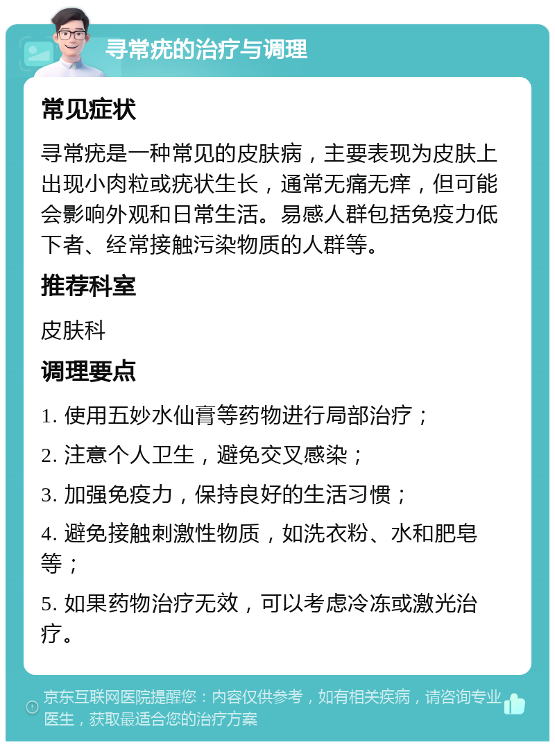 寻常疣的治疗与调理 常见症状 寻常疣是一种常见的皮肤病，主要表现为皮肤上出现小肉粒或疣状生长，通常无痛无痒，但可能会影响外观和日常生活。易感人群包括免疫力低下者、经常接触污染物质的人群等。 推荐科室 皮肤科 调理要点 1. 使用五妙水仙膏等药物进行局部治疗； 2. 注意个人卫生，避免交叉感染； 3. 加强免疫力，保持良好的生活习惯； 4. 避免接触刺激性物质，如洗衣粉、水和肥皂等； 5. 如果药物治疗无效，可以考虑冷冻或激光治疗。