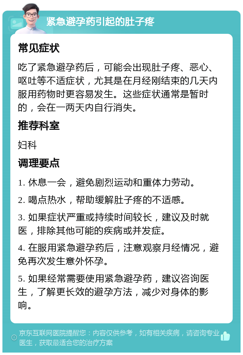 紧急避孕药引起的肚子疼 常见症状 吃了紧急避孕药后，可能会出现肚子疼、恶心、呕吐等不适症状，尤其是在月经刚结束的几天内服用药物时更容易发生。这些症状通常是暂时的，会在一两天内自行消失。 推荐科室 妇科 调理要点 1. 休息一会，避免剧烈运动和重体力劳动。 2. 喝点热水，帮助缓解肚子疼的不适感。 3. 如果症状严重或持续时间较长，建议及时就医，排除其他可能的疾病或并发症。 4. 在服用紧急避孕药后，注意观察月经情况，避免再次发生意外怀孕。 5. 如果经常需要使用紧急避孕药，建议咨询医生，了解更长效的避孕方法，减少对身体的影响。