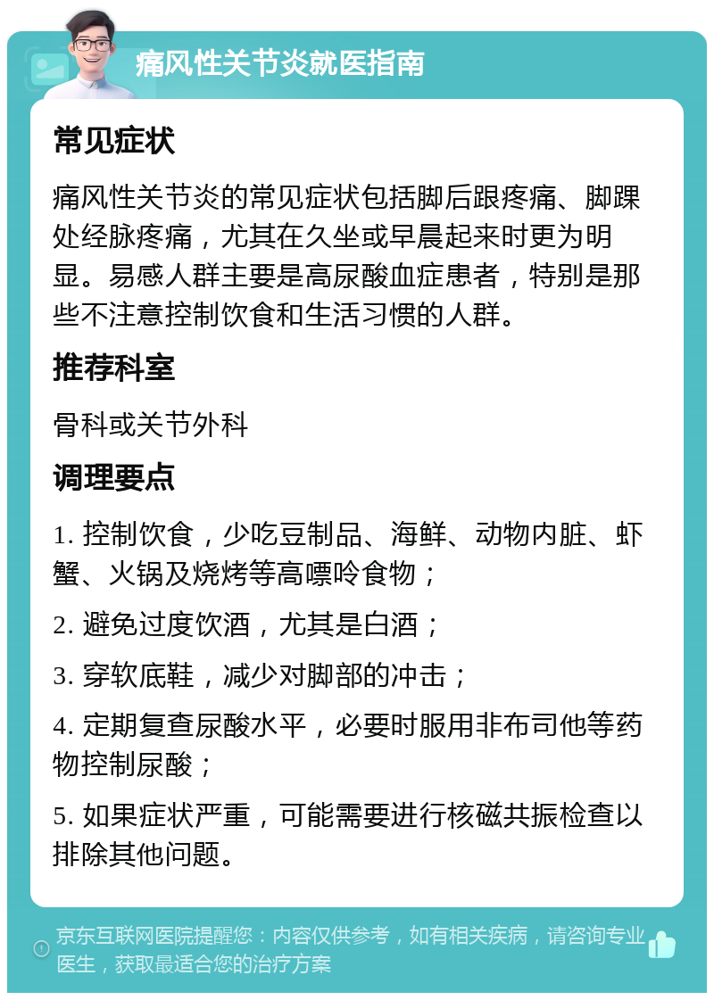 痛风性关节炎就医指南 常见症状 痛风性关节炎的常见症状包括脚后跟疼痛、脚踝处经脉疼痛，尤其在久坐或早晨起来时更为明显。易感人群主要是高尿酸血症患者，特别是那些不注意控制饮食和生活习惯的人群。 推荐科室 骨科或关节外科 调理要点 1. 控制饮食，少吃豆制品、海鲜、动物内脏、虾蟹、火锅及烧烤等高嘌呤食物； 2. 避免过度饮酒，尤其是白酒； 3. 穿软底鞋，减少对脚部的冲击； 4. 定期复查尿酸水平，必要时服用非布司他等药物控制尿酸； 5. 如果症状严重，可能需要进行核磁共振检查以排除其他问题。