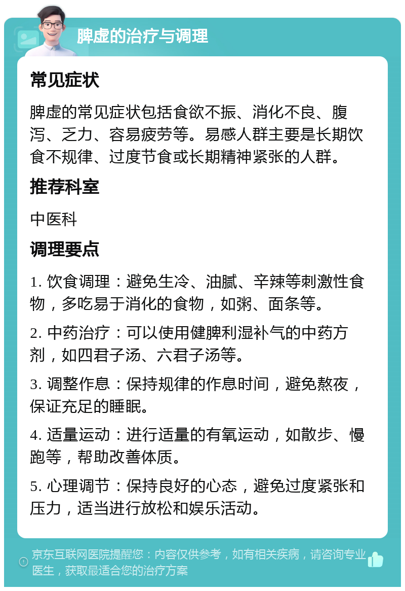 脾虚的治疗与调理 常见症状 脾虚的常见症状包括食欲不振、消化不良、腹泻、乏力、容易疲劳等。易感人群主要是长期饮食不规律、过度节食或长期精神紧张的人群。 推荐科室 中医科 调理要点 1. 饮食调理：避免生冷、油腻、辛辣等刺激性食物，多吃易于消化的食物，如粥、面条等。 2. 中药治疗：可以使用健脾利湿补气的中药方剂，如四君子汤、六君子汤等。 3. 调整作息：保持规律的作息时间，避免熬夜，保证充足的睡眠。 4. 适量运动：进行适量的有氧运动，如散步、慢跑等，帮助改善体质。 5. 心理调节：保持良好的心态，避免过度紧张和压力，适当进行放松和娱乐活动。