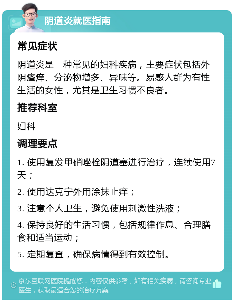 阴道炎就医指南 常见症状 阴道炎是一种常见的妇科疾病，主要症状包括外阴瘙痒、分泌物增多、异味等。易感人群为有性生活的女性，尤其是卫生习惯不良者。 推荐科室 妇科 调理要点 1. 使用复发甲硝唑栓阴道塞进行治疗，连续使用7天； 2. 使用达克宁外用涂抹止痒； 3. 注意个人卫生，避免使用刺激性洗液； 4. 保持良好的生活习惯，包括规律作息、合理膳食和适当运动； 5. 定期复查，确保病情得到有效控制。