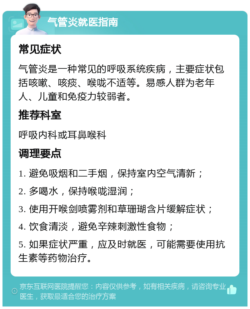 气管炎就医指南 常见症状 气管炎是一种常见的呼吸系统疾病，主要症状包括咳嗽、咳痰、喉咙不适等。易感人群为老年人、儿童和免疫力较弱者。 推荐科室 呼吸内科或耳鼻喉科 调理要点 1. 避免吸烟和二手烟，保持室内空气清新； 2. 多喝水，保持喉咙湿润； 3. 使用开喉剑喷雾剂和草珊瑚含片缓解症状； 4. 饮食清淡，避免辛辣刺激性食物； 5. 如果症状严重，应及时就医，可能需要使用抗生素等药物治疗。