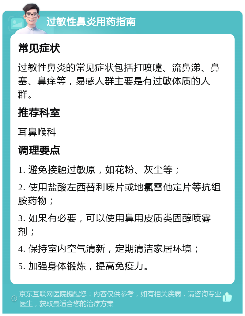 过敏性鼻炎用药指南 常见症状 过敏性鼻炎的常见症状包括打喷嚏、流鼻涕、鼻塞、鼻痒等，易感人群主要是有过敏体质的人群。 推荐科室 耳鼻喉科 调理要点 1. 避免接触过敏原，如花粉、灰尘等； 2. 使用盐酸左西替利嗪片或地氯雷他定片等抗组胺药物； 3. 如果有必要，可以使用鼻用皮质类固醇喷雾剂； 4. 保持室内空气清新，定期清洁家居环境； 5. 加强身体锻炼，提高免疫力。