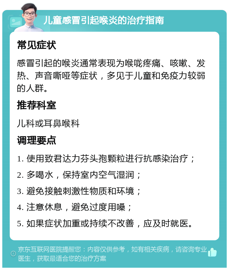 儿童感冒引起喉炎的治疗指南 常见症状 感冒引起的喉炎通常表现为喉咙疼痛、咳嗽、发热、声音嘶哑等症状，多见于儿童和免疫力较弱的人群。 推荐科室 儿科或耳鼻喉科 调理要点 1. 使用致君达力芬头孢颗粒进行抗感染治疗； 2. 多喝水，保持室内空气湿润； 3. 避免接触刺激性物质和环境； 4. 注意休息，避免过度用嗓； 5. 如果症状加重或持续不改善，应及时就医。