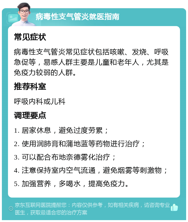 病毒性支气管炎就医指南 常见症状 病毒性支气管炎常见症状包括咳嗽、发烧、呼吸急促等，易感人群主要是儿童和老年人，尤其是免疫力较弱的人群。 推荐科室 呼吸内科或儿科 调理要点 1. 居家休息，避免过度劳累； 2. 使用润肺膏和蒲地蓝等药物进行治疗； 3. 可以配合布地奈德雾化治疗； 4. 注意保持室内空气流通，避免烟雾等刺激物； 5. 加强营养，多喝水，提高免疫力。