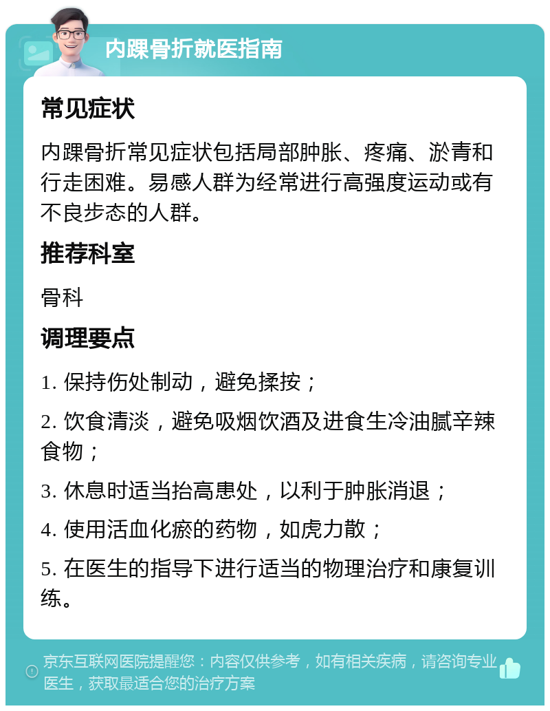 内踝骨折就医指南 常见症状 内踝骨折常见症状包括局部肿胀、疼痛、淤青和行走困难。易感人群为经常进行高强度运动或有不良步态的人群。 推荐科室 骨科 调理要点 1. 保持伤处制动，避免揉按； 2. 饮食清淡，避免吸烟饮酒及进食生冷油腻辛辣食物； 3. 休息时适当抬高患处，以利于肿胀消退； 4. 使用活血化瘀的药物，如虎力散； 5. 在医生的指导下进行适当的物理治疗和康复训练。