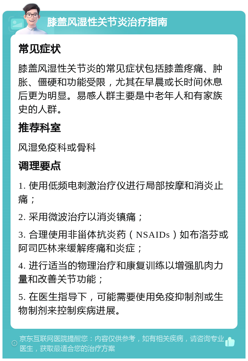 膝盖风湿性关节炎治疗指南 常见症状 膝盖风湿性关节炎的常见症状包括膝盖疼痛、肿胀、僵硬和功能受限，尤其在早晨或长时间休息后更为明显。易感人群主要是中老年人和有家族史的人群。 推荐科室 风湿免疫科或骨科 调理要点 1. 使用低频电刺激治疗仪进行局部按摩和消炎止痛； 2. 采用微波治疗以消炎镇痛； 3. 合理使用非甾体抗炎药（NSAIDs）如布洛芬或阿司匹林来缓解疼痛和炎症； 4. 进行适当的物理治疗和康复训练以增强肌肉力量和改善关节功能； 5. 在医生指导下，可能需要使用免疫抑制剂或生物制剂来控制疾病进展。