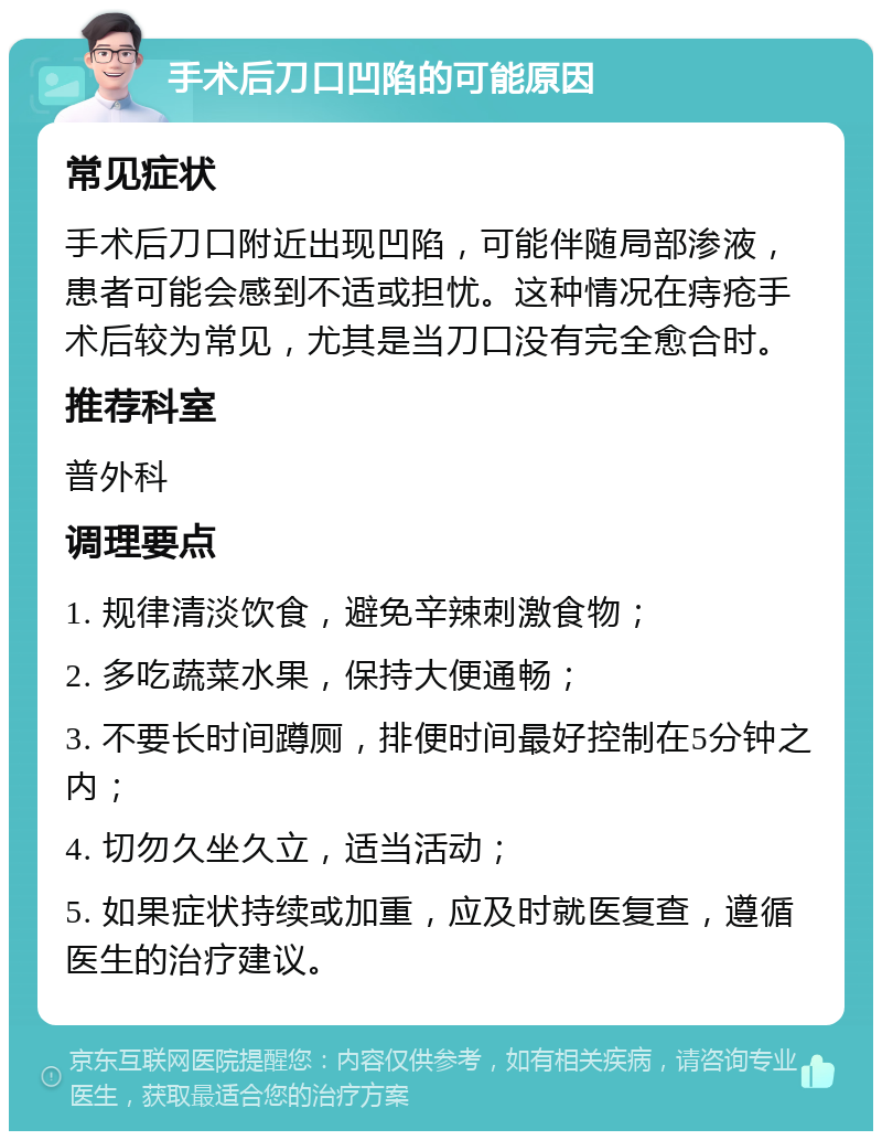 手术后刀口凹陷的可能原因 常见症状 手术后刀口附近出现凹陷，可能伴随局部渗液，患者可能会感到不适或担忧。这种情况在痔疮手术后较为常见，尤其是当刀口没有完全愈合时。 推荐科室 普外科 调理要点 1. 规律清淡饮食，避免辛辣刺激食物； 2. 多吃蔬菜水果，保持大便通畅； 3. 不要长时间蹲厕，排便时间最好控制在5分钟之内； 4. 切勿久坐久立，适当活动； 5. 如果症状持续或加重，应及时就医复查，遵循医生的治疗建议。