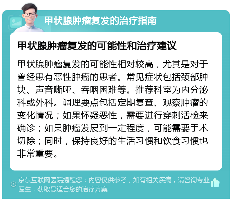 甲状腺肿瘤复发的治疗指南 甲状腺肿瘤复发的可能性和治疗建议 甲状腺肿瘤复发的可能性相对较高，尤其是对于曾经患有恶性肿瘤的患者。常见症状包括颈部肿块、声音嘶哑、吞咽困难等。推荐科室为内分泌科或外科。调理要点包括定期复查、观察肿瘤的变化情况；如果怀疑恶性，需要进行穿刺活检来确诊；如果肿瘤发展到一定程度，可能需要手术切除；同时，保持良好的生活习惯和饮食习惯也非常重要。