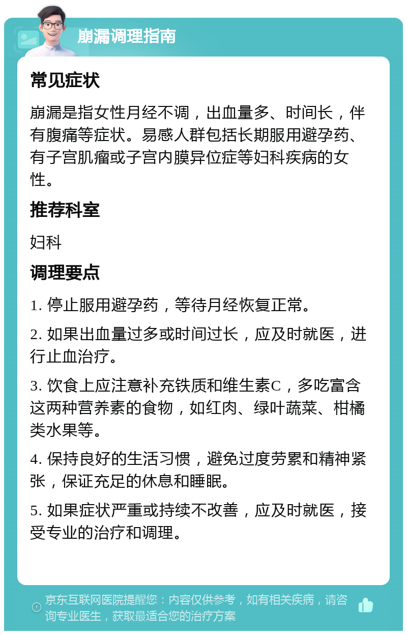 崩漏调理指南 常见症状 崩漏是指女性月经不调，出血量多、时间长，伴有腹痛等症状。易感人群包括长期服用避孕药、有子宫肌瘤或子宫内膜异位症等妇科疾病的女性。 推荐科室 妇科 调理要点 1. 停止服用避孕药，等待月经恢复正常。 2. 如果出血量过多或时间过长，应及时就医，进行止血治疗。 3. 饮食上应注意补充铁质和维生素C，多吃富含这两种营养素的食物，如红肉、绿叶蔬菜、柑橘类水果等。 4. 保持良好的生活习惯，避免过度劳累和精神紧张，保证充足的休息和睡眠。 5. 如果症状严重或持续不改善，应及时就医，接受专业的治疗和调理。