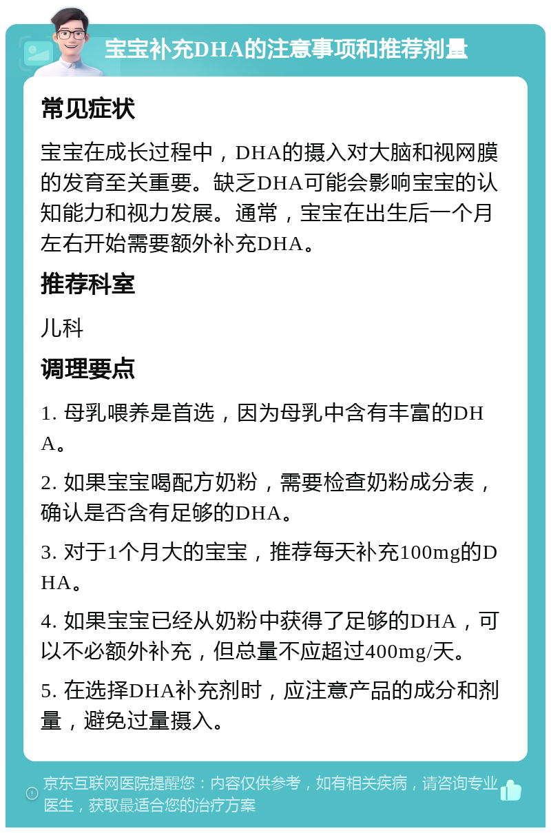 宝宝补充DHA的注意事项和推荐剂量 常见症状 宝宝在成长过程中，DHA的摄入对大脑和视网膜的发育至关重要。缺乏DHA可能会影响宝宝的认知能力和视力发展。通常，宝宝在出生后一个月左右开始需要额外补充DHA。 推荐科室 儿科 调理要点 1. 母乳喂养是首选，因为母乳中含有丰富的DHA。 2. 如果宝宝喝配方奶粉，需要检查奶粉成分表，确认是否含有足够的DHA。 3. 对于1个月大的宝宝，推荐每天补充100mg的DHA。 4. 如果宝宝已经从奶粉中获得了足够的DHA，可以不必额外补充，但总量不应超过400mg/天。 5. 在选择DHA补充剂时，应注意产品的成分和剂量，避免过量摄入。